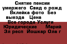 Снятие пенсии умержего. Свид.о рожд. Вклейка фото. Без выезда › Цена ­ 3 000 - Все города Услуги » Юридические   . Марий Эл респ.,Йошкар-Ола г.